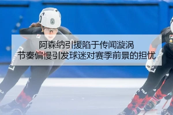 阿森纳引援陷于传闻漩涡 节奏偏慢引发球迷对赛季前景的担忧